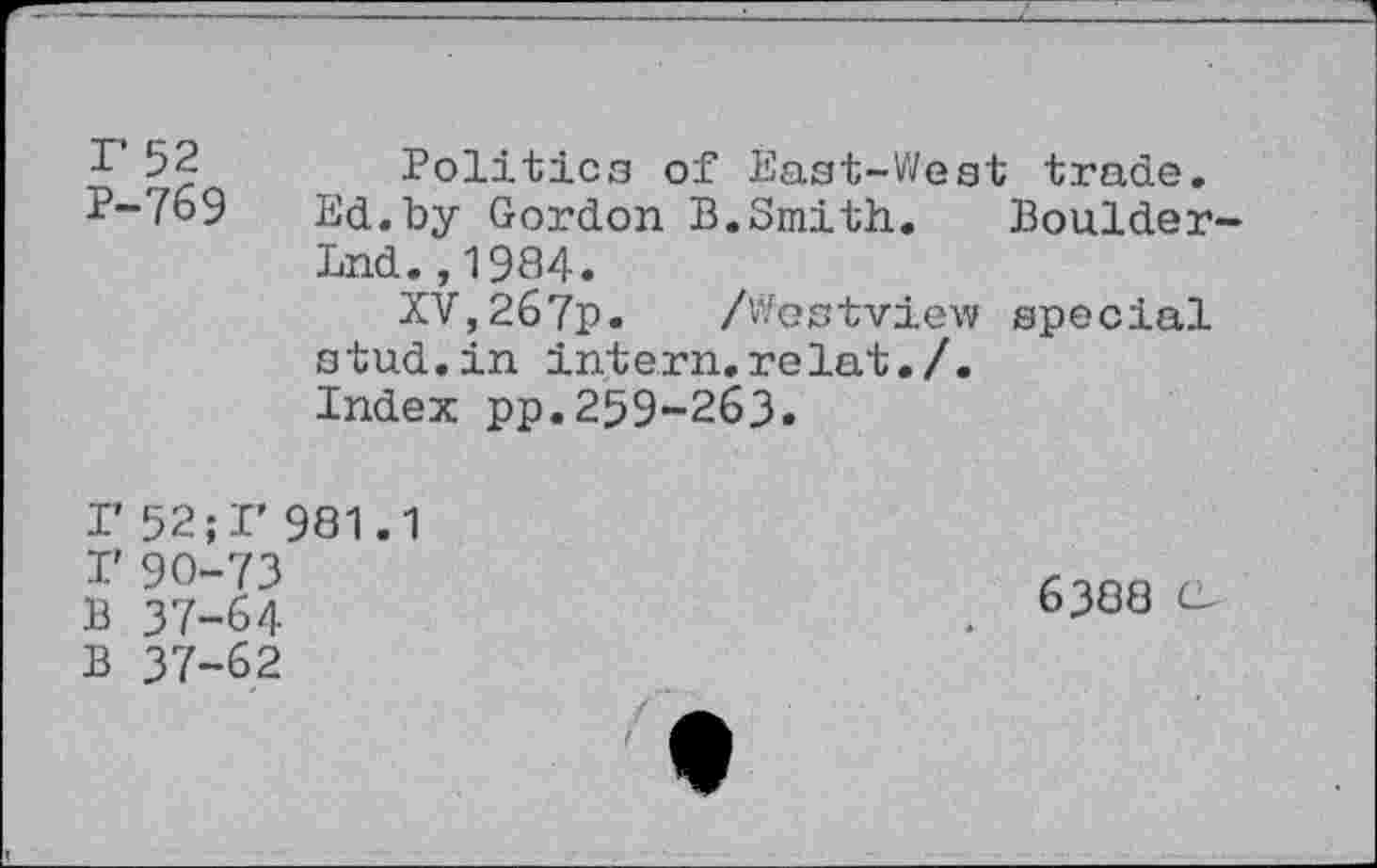 ﻿r 52 P-769
Politics of East-West trade.
Ed.by Gordon B.Smith. Boulder-
Lnd.,1984.
XV,267p. /Westview special stud.in intern.relat./.
Index pp.259-263.
I’ 52;!’ 981.1 r 90-73 B 37-64 B 37-62
6388 C